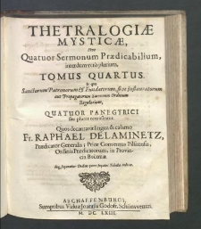 Thetralogiæ Mysticæ, Sive Quatuor Sermonum Prædicabilium interdum vero plurium. T. 4, In quo Sanctorum Patronorum & Fundatorum, sive instauratorum aut Propagatorum Sacrorum Ordinum Regularium, QuatuorPanegyrici seu plures recensentur / Quatour Panegyrici seu plures recensentur Quos decantavit lingua & calamo Fr. Raphael Delaminetz, Prædicator Generalis, Prior Conventus Pilsnensis, Ordinis Prædicatorum, in Provincia Boemiæ.