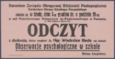 [Afisz. Incipit:] Staraniem Zarządu Okręgowej Bibljoteki Pedagogicznej Kuratorjum Okręgu Szkolnego Poznańskiego odbędzie się w środę, dnia 8-go grudnia br. o godz. 19-tej w auli Państowego Gimnazjum im. Paderewskiego w Poznaniu ul. Wały Zygmunta Starego 2/3 : Odczyt z dyskusją, który wygłosi p. Mgr. Władysław Bieda na temat: Obserwacje psychologiczne w szkole: Okręgowa Bibljoteka Pedagogiczna kuratorium Okręgu Szkolnego Poznańskiego