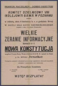 [Afisz] : [Incipit:] Komitet Dzielnicowy VIII (Kolejowy) B.B.W.R. w Poznaniu urządza w sobotę, dnia 6 kwietnia b.r. o godzinie 18-tej w dużej sali Domu Rzemieślniczego (wejście z ulicy Franciszka Ratajczaka) : wielkie zebranie informacyjne referat p.t. Nowa Konstytucja wygłosi Prezes Rady Wojewódzkiej B.B.W.R. i poseł na sejm p. Dr. Witold Jeszke [...] / Wesołek sekretarz, mgr. Lewicki prezes, Prezydjum Komitetu B.B.W.R