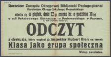 [Afisz]: [Incipit:] Staraniem Zarządu Okręgowej Bibljoteki Pedagogicznej Kuratorjum Okręgu Szkolnego Poznańskiego odbędzie się w piątek, dnia 22-go marca br. o godz. 19-tej w auli Państowego Gimnazjum im. Paderewskiego w Poznaniu ul. Wały Zygmunta Starego 2/3 : Odczyt z dyskusją, który wygłosi p. inspektor Hubert Kien na temat: Klasa jako grupa społeczna: Okręgowa Bibljoteka Pedagogiczna kuratorium Okręgu Szkolnego Poznańskieg