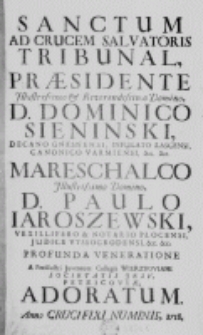 Sanctum ad crucem Salvatoris tribunal, praesidentae Illustrissimo et Reverendessimo Domino, D. Dominico Sieninski, Decano Gnesnensi, Infulato Łascensi, Canonico Vermiensi, etc. etc. Marschalco Illustrissimo Domino, D. Paulo Iaroszewski, Vexillifero et Notario Płocensi, Judice Vyssogrodensi, etc. etc. profunda veneratione a Perillustri Juventute Collegii Wierzboviani Societatis Jesu, Petricoviae adoratum. Anno Crucifixi Numinis, 1718.
