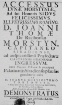 Accessus lunae Morstyniae, ad sui Honoris Sidus Felicissimus, Illustrissimo Domino, D. Joanni Thomae De Raciborsko Morstyn, Capitaneo Siradiensi, ad auspicatissimum Praefecturae Castrensis Siradiensis ingressum, inter Majoris Poloniae et praecipue Palatinatus Siradiensis plausus gratulatorio cultu a M. Joanne Chrysostomo Tortowski, In Alma Universitate Cracoviensi Philosophiae Doctore, et Professore, Collega Minore Anno Accedentis ad nos Dei Hominis, 1726. demonstratus