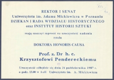 [Afisz] : [Incipit:] Rektor i Senat Uniwersytetu im. Adama Mickiewicza w Poznaniu, Dziekan i Rada Wydziału Historycznego oraz Instytut Historii Sztuki mają zaszczyt zaprosić na uroczystość nadania tytułu Doktora Honoris Causa Prof. z dr. h. c. Krzysztofowi Pendereckiemu : uroczystość odbędzie się dnia 26 października 1987 r. [...].