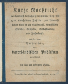 Kurze Nachricht von dem durch die hiesige Freymaurer Loge seit 1771. unterhaltenen Institut zum Unterricht junger Leute in der Mathematik, franz&ouml;sischen Sprache, Geschichte, Erdbeschreibung und Zeichenkunst : nebst einem Vorberichte, dem vaterl&auml;ndischen Publikum gewidmet.