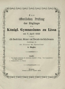 Zur &ouml;ffentlichen Pr&uuml;fung der Z&ouml;glinge des K&ouml;nigl. Gymnasiums zu Lissa am 7. April 1868 ladet alle Besch&uuml;tzer, G&ouml;nner und Freunde des Schulwesens ehrerbietigst ein der Director des Gymnasiums A. Ziegler