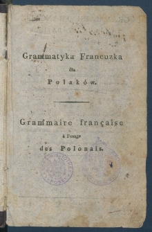Teoretyczna i praktyczna grammatyka francuzka dla Polak&oacute;w ułożona podług naylepszych grammatyk&oacute;w, w kt&oacute;rey prawidła są po francuzku i polsku obiaśnione, z przykładami w tych obadw&oacute;ch ięzykach, z polskimi zadaniami do tłumaczenia na francuzkie i z Wypisami francuzkiemi [...].