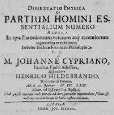 Dissertatio Physica de Partium Homini Essentialium Numero altera in qua Platonicorum veterum atque recentiorum argumenta excutiuntur; Indultu Inclutae Facultatis Philosophicae P. P. a M. Johanne Cypriano, Facultat. Ejusd. Assessore, Respondente Henrico Hildebrando, Rydzynensi Polono, Ad d. 21. Januar. M DC LXXI. Cicer. ad Q. Fratr. I. 3. Epist. 6. Illud ????? ???????, noli putare ad arrogantiam minuendam solum esse dictum, verum etiam ut bona nostra norimus
