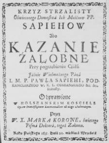 Krzyż strzalisty Oświeconego Domostwa Ich Mośćiow PP. Sapiehów abo Kazanie żałobne przy pogrzebieniu Ciała Iaśnie Wielmożnego Pana I. M. P. Pawła Sapiehi, Podkanclerzego W. K. L. Osmianskiego etc. etc. Starosty. Odprawione w Holszańskim Kościele Oycow Franciszkanow Konwentuałow od niego zbudowanym. Przez W. X. Marka Koronę, świętego Pisma Doktora, tegoż Zakonu. Roku Pańskiego 1635. Dnia 24. mieśiąca Września