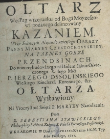 Oltarz według wizerunku od Boga Moyzeszowi podanego delineowany Kazaniem. Przy Solennych Naycudownieyszego Obrazu Panny Maryey Czestochowskiey na Iasney Gorze przenosinach. Do nowo wybudowanego nakładem Iaśnie Oświeczonego X. Iego Mśći. P. Jerzego Ossolińskiego Wielkiego Kanclerza Koronnego, etc. Ołtarza. Wystawiony. Na Uroczystość Święta P. Maryey Narodzenia. Przez X. Sebestiana Stawickiego Philozophiey Lectora Zakonu S. Pawła Pierwszego Pustelnika