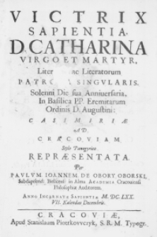 Victrix Sapientia, D. Catharina Virgo et Martyr, Literarum ac Literatorum Patrona singularis. Solenni Die sua Anniversaria, in Basilica PP. Eremitarum Ordinis D. Augustini: Casimiriae ad Cracoviam stylo Panegyrico repraesentanta. Per Paulum Ioannem de Obory Oborski, Subdapiferid: Bielscens: in Alma Academia Cracoviensi Philosophiae Auditorem. Anno Incarnatae Sapientiae M. DC. LXX. VII. Kalendas Decembris