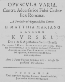 Opuscula varia. Contra adversarios Fidei Catholicae Romanae. A Perillustri et Reverendissimo Domino, D. Matthia Mariano a Kursko Kurski. Dei et S. Apostolicae Sedis Gratia Episcopo Enensi, Suffraganeo per tota, Diaecesiam Posnaniensem: et in Ecclesia Cathedrali Posnaniensi Archidiacono Pszczewensi: ad Maiorem Dei gloriam, et conversionem Dissidentium composita. Anno a Partu Virginis perpetuae, 1672. Mensis Septembris Die octava