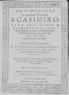 Triumphalia seu enarratio Triumphi S. Casimiro, eius Apotheosi a Clemente VIII. Pont. Max: approbata, Vilnae a Catholicis Lituaniae Ordinibus pie perque honorifice agitati 10. Maii. Anno MeDIatorIs ChrIstI. Illustrissimo ac Magnifico Domino, D. Stanislao Dzialinsky, Castellano Elbing: Capitaneo Tolkmiten etc. etc. etc. benevole inscripta. Per Michaelem Szimkiewic, Philosophiae in Brunsbergen. S. I. Collegio studios. D. Casimiro. Mars Litavis litvique olim decora alta fuere: Nunc decus omne sed es: Dux Casimire, tuis