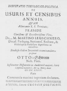 Disputatio Theologico-Politica. De Usuris et Censibus Annuis. Quam adjuvante S. S. Trinitate; Praeside Clarissimo et Excellentissimo Viro, Dn. M. Martino Leuschnero, Ducal. Paedagog. Stetinens. Rectore, et Philosophiae Professore dignissimo ac meritissimo Studiosae ibidem Juventuti exclaminandam propinat Otto a Schwerin Nob. Pom. Iustituetur Disputatio in Adiutorio majori, horis a septima matutinis, die 24. Martij anno MDCXXXIV