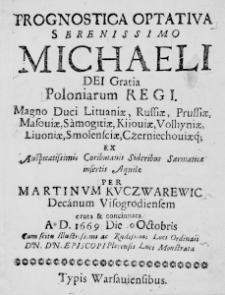 Prognostica Optativa Serenissimo Michaeli Dei Gratia Poloniarum Regi. Magno Duci Lituaniae, Russiae, Prussiae, Masoviae, Samogitiae, Kiioviae, Volhyniae, Livoniae, Smolensciae, Czerniechoviaeque ex Auspicatissimis Coributanis Sideribus Sarmaticae insertis Aquilae per Martinum Kuczwarewic Decanum Visogrodiensem eruta et concinnata Ao D. 1669 Die 10 Octobris Cum scitu Illustrissimi ac Rndissimi Loci Ordinarii Dn. Dn. Episcopi Plocensis Luci Monstrata