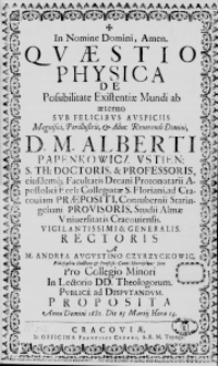 In Nomine Domini, Amen. Quaestio Physica de Possibilitate Existentiae Mundi ab aeterno sub Felicibus Auspiciis Magnifici, Perillustris, et Adm: Reverendi Domini, D. M. Alberti Papenkowicz Ustien: S. Th. Doctoris, et Professoris, eiusdemque Facultatis Decani Protonotarii Apostolici Eccl: Collegiatae S. Floriani, ad Cracoviam Praepositi, Contubernii Staringeliani Provisoris, Studii Almae Universitatis Cracoviensis. Vigilantissimi et Generalis Rectoris a M. Andrea Augustino Czyrzyckowic Philosophiae Doctore et Profess: Cont: Hierosolim: Sen: Pro Collegio Minori In Lectorio DD. Theologorum. Publice ad Disputandum Proposita Anno Domini 1680. Die 23 Martii Hora 14.