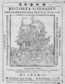 Historya o Ionaszu, dla Rozmyślania nadrozszey Męki Pana Iezusowey. Iako Ionasz był w brzuchu Wielorybowym, trzy dni trzy nocy. Tak będzie Syn Człowieczy w sercu źiemie, trzy dni y trzy nocy. Matthei 12. Z Dozwoleniem Starszych. Przez Xiędza Gabryela Leopolitę Zakonu Kaznodzieyskiego. P. O.