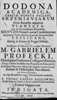 Dodona Academica, craciae donata Palladi, Srzeniaviarum secus decursus aquarum plantata, atque in Florentissimis Nominibus XIX. VV. DD. primae Laureae Candidatorum ad primos Veris ethesias; Laureati Honoris folia explicans; dumque in Generali Regni Schola, Per Clarissimum, & Admodum Reverendum Dominum, M. Gabrielem Profecki, Philosophiae Doctorem, Collegam Minorem, Eloqu: Ordin: Professorem, Praepositum Rimanovie: In lectissima Magnorum Hospitum & Academici Senatus Corona, Artium & Philosophiae Baccalaurei, ritu Solenni crearentur, in vim Benedictini erga Universitatem candoris, A F. Thoma Cantio Kozłowski, Professo Thynecensi, Ordinis S. Bened: eiusdem Laurea Candidato, Poetica Hippocrene irrigata. Anno quo Mundus sub Arbore deletam ex Arbore legit salutem 1694. Die [...] Mense [...]