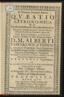 In Nomine Domini, Amen. Quaestio Astronomica de Declinationibus & Ascensionibus tam rectis quam obliquis nec non Ortu & Occasu Stellarum fixarum atque Planetarum supputandis. Sub Felicissimis Auspiciis Amgnifici, Perillustris & Adm: Reverendi Domini, D. M. Alberti Papenkowicz Ustien: S. Th: Doctoris & Professoris, Eccleisae Collegiatae S. Floriani Praepositi, Contubernii Staringeliani Provisoris, Theologicae Facultatis Decani, Proton: Apostolici, nec non Almae Universitatis Cracoviensis Rectoris Vigilantissimi. A M. Christophoro Krzykawski Philosophiae Doctore & Professore pro Collegio Minori in Peraugusto DD. Theologorum Lectorio Publice ad Disputandum proposita Anno, quo Luna capit tria ter, Phaebus clarissimus orbe Embolismum numeras Roma capitque tria Decimo septimo Calend: April: Hora 13.