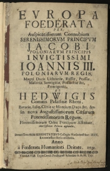 Europa Foederata per Auspicatissimum Connubium Serenissimorum Principum Jacobi Poloniarum Pricipis Invictissimi Ioannis III. Poloniarum Regis, Magni Ducis Lithuaniae, Russiae, Prussiae, Masoviae, Samogitiae, Podlachiae &c. Primogeniti, et Hedwigis Comitis Palatinae Rheni, Bavariae, Iuliae, Cliviae ac Montium Ducis &c. &c. in nova Augustissimorum Caesarum Potentissimorum Regum, Florentissimorum Orbis Principum affinitate, inter festivos Poloniae applausus, a Devotissimo Suis Serenitatibus Collegio Varsaviensi Soc: Iesu, Encomiastico Stylo celebrata. Anno a Foederata Humanitati Deitate. 1691.