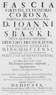 Fascia Virtutis, et Honoris Corona, Illustrissimo, & Reverendissimo Dno, D. Ioanni de Sbąszyn Sbąski, Dei, & Apostolicae Sedis gratia, Episcopo Premysliensi, Praeposito Generali Miechoviensi, Abbatiae Suleioviensis Perpetuo Administratori; dum inter festivos publicae laetitiae occursus, Miechoviam primum auspicato ingrederetur, felicissimi ominis, & gratulationis ergo, a Conventu Generali Miechoviensi, Canonicorum Regularium Sanctissimi Sepulchri Christi Hierosolymitani, applausu panegyrico dedicata. Anno Restauratae Salutis 1682. Die [8.] Mensis Februar.