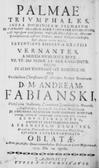 Palmae Triumphales. , Infra Dominicam Palmarum In Parnasso Musarum Almae Zamoscane Universitatis. Ad ingressum [...] Faventibus Rosarum Gratiis Vernantes. A novem musis distributae VII.VV.DD primae laureae candidatis. Dum in Alma Universitatae Zamoscensi per [...] Andream Fabianski, [...] Renuntiarentur, amoris et gratulationis ergo a Francisco Zagayski [...] oblatae. , Anno [...] 1715 Die 10 Aprilis