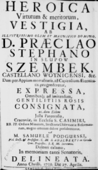 Heroica Virtutum & meritorum, Vestigia, ab Illustrissimo olim et Magnifico Domino, D. Praeclaro Stephano in Slupow Szembek, Castellano Woynicensi, &c. Dum per Appiam mortalitatis, ad Capitolium Aeternitatis progrederetur, expressa, omnibusq; ad imitandum, Gentilitiis Rosis consignata, ac, dum Eidem justa Parentalia, Cracoviae, in Ecclesia S. Casimiri, RR. PP. Ordinis Minorum, Strictioris Observantiae Reformatorum, magno omnium dolore persolverentur, A M. Samuele Podgurski, Phil. Doct. & Professore, C. M. S. Adalberti in Circulo Crac. Praepostito, S. R. M. Secretario, dolenti calamo, In memoriam tanti Senatoris, delineata. Anno Christi, 1702. Die 27. Aprilis