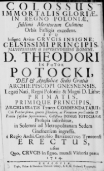 Colossus Immortalis Gloriae, in Regno Poloniae, sublimi Meritorum Culmine Orbis Fastigia excedens. Seu Insignae Avitae Crucis Insigne, Celsissimi Principis, Illustrissimi & Reverendissimi Domini D. Theodori in Potok Potocki, Dei & Apostolicae Sedis Gratia Archiepiscopi Gnesnensis, Legati Nati, Regni Poloniae & Magni D. Lithu: Primatis, Primique Principis, Archiabbatis Tynec: Commendatarii: cui Praeclarissima, generis splendore, ac Virtutum pro Ecclesia & Patria fascibus supereminens, Celsissimae Domus Potocianae Prosapia inscribitur, in Solemni ad Metropolianam Sedem Gnesnensem ingressu, a Regio Archi-Caenobio Benedictino Tynecensi Erectus, Anno quo, Crucis in signo, mundi Victoria parta 1724.
