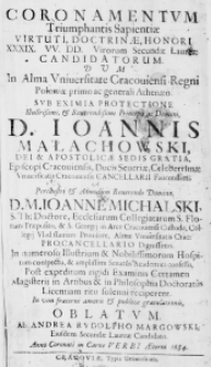 Coronamentum Triumphantis Sapientiae Virtuti, Doctrinae, Honori XXXIX. VV. DD. Virorum Secundae Laureae Candidatorum. Dum in Alma Universitate Cracoviensi Regni Poloniae primo ac generali Athenaeo. Sub eximia protectione Illustrissimi, et Reverendissimi Principi ac Domini, D. Ioannis Małachowski, Dei et Apostolicae Sedis Gratia, Episcopi Cracoviensis, Ducis Severiae, Celeberrimae Universitatis Cracoviensis Cancellarii Faventissimi. Perillustri et Admodum Reverendo Domino, D. M. Ioanne Michalski, S. Th: Doctore, Ecclesiarum Collegiatarum S. Floriani Praeposito, et S. Gregorii in Arce Cracoviensis Custode, Collegii Vladislaviani Provisore, Almae Universitatis Crac: Procancellario Dignissimo. In numeroso Illustrium et Nobilissimorum Hospitum conspectu, et amplissimi Senatus Academici confessu, Post expeditum rigidi Examinis Certamen Magisterii in Artibus et in Philosophia Doctoratus Licentiam ritu solenni reciperent. In vim fraterni amoris et publice gratulationis, oblatum ab Andrea Rudolpho Margowski, eiusdem secundae Laureae Candidato. Anno Coronati in Carne Verbi Aeterni 1684.