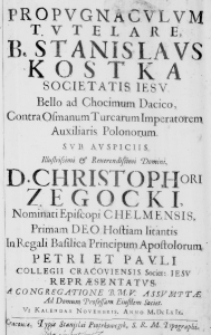 Propugnaculum tutelare B. Stanislaus Kostka Societatis Iesu. Bello ad Chocimum Dacico, Contra Osmanum Turcarum Imperatorem Auxiliaris Polonorum. Sub auspiciis Illustrissimi et Reverendissimi Domini, D. Christophori Zegocki, Nominati Episcopi Chelmensis, Primam Deo Hostiam litantis in Regali Basilica Principum Apostolorum Petri et Pauli Collegii Cracoviensis Societ: Iesv repraesentatus. A Congregatione B. M. V. Assumptae ad Domum Professam Eiusdem Societ. VI Kalendas Novembris. Anno M. Dc Lx Ix.