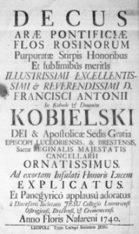 Decus Arae Pontificiae Flos Rosinorum Purpuratae Stirpis Honoribus et sublimibus meritis Illustrissimi Excellentissimi & Reverendissimi D. Francisci Antonii in Kobiele & Dmenin Kobielski Dei & Apostolicae Sedis Gratia Episcopi Luceoriensis, & Brestensis, Sacrae Reginalis Majestatis Cancellarii ornatissimus. Ad exortam Infulati Honoris Lucem explicatus. Et Panegyrico applausu adoratus a Diecoesanis Societatis Jesu Collegiis Luceoriensi, Ostrogiensi, Brestensi, & Cremenecensi. Anno Floris Nasareni 1740