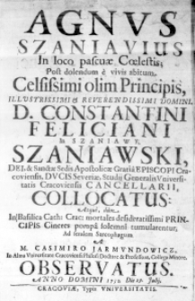 Agnus Szaniavius in loco pascuae Coelestis; Post dolendum e vivis abitum. Celsissimi olim Principis, Illustrissimi & Reverendissimi Domini, D. Constantini Feliciani in Szaniawy Szaniawski, Dei, & Sactae Sedis Apostolicae Gratia Episcopi Cracoviensis, Duci Severiae, Studii Generalis Universitatis Cracoviensis Cancellarii, collocatus: Atque, dum in Basilica Cath: Crac: mortales desideratissimi Principis Cineres pompa solemni tumularentur; Ad feralem Sarcophagum A M. Casimiro Jarmundowicz, In Alma Universitate Cracoviensi Philos: Doctore & Professore, Collega Minore. Observatus. Anno Domini 1732. Die 29. Julii