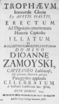 Trophaeum Immortalis Gloriae ex Avitis Hastis, erectum. Ad Dignitatis ornamentum Honoris Capitolio illatum. Et in Illustrissimo Excellentissimo Domino D. Ioanne Zamoyski, Capitaneo Lublinensi, ad primum Honoris aditum Panegyrico applausu celebratum. A Collegio Lublinensi Soc: Jesu, Anno Domini 1743.