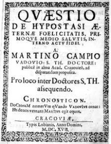 Questio de Hypostasi aeternae Foelicitatis, primoque medio Salutis, interno actu Fidei. A Martino Campio Vadovio: S. Th. Doctore: publice in alma Acad. Cracovien. ad disputandum proposita. Pro loco inter Doctores S. Th. assequendo. Chronosticon. DoCtoruM numerVm qVando VadovIus ornat: BIs denos vernans Martius egit equos
