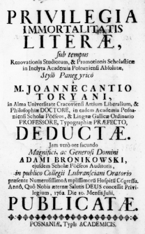 Privilegia immortalitatis Literae, sub tempus Renovationis Studiorum, et Promotionis Scholasticae in Inclyta Academia Posnaniensi Absolutae, Stylo Panegyrio a M. Joanne Cantio Toryani, in Alma Universitate Cracoviensi Artium Liberalium, & Philosophiae Doctore, in eadem Academia Posnaniensi Scholae Poeseos, & Linguae Gallicae Ordinario Professore, Typographiae Praefecto, deductae. Jam vero ore facundo Magnifici, ac Generaosi Domini Adami Bronikowski, ejusdem Scholae Poeseos Auditoris, in publico Collegii Lubransciani Oratorio praesente Numerosissimo Amplissimorum Hospitum Congressu. Anno, Quo Nobis aeternae Salutis Deus concessit Privilegium, 1762. Die 10. Mensis Julii, publicatae