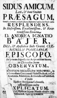 Sidus amicum. Laeti, & boni Ominis Praesagum, generis claritate, virtutum jubare, Sapientiae lumine, meritorum radiis resplendens. In Illustrissimo, Excellentissimo, & Reverendissimo Domino, D. Andrea Ignatio Bajer, Dei, & Apostolicae Sedis Gratia, Culmensi, & Pomesaniae Episcopo. Ad primam Ingressus sui Auspicatissimi lucem, in Dioecesim suam observatum, per [M.] Josephum Michaelem Mirowski, in [Alma] Universitate Cracoviensi Philos: Doctorem, in [Culmense] Academia, Rhetorices, & Dialectices Professorem, e voto ejusdem Academiae Culmensis, officiosissimo cultu explicatum. Anno [...] Sol Mysticus lucem Mundo obtulit 1759.