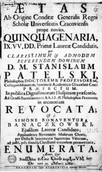 Aetas ab Origine Conditae Generalis Regni Scholae Universitatis Cracoviensis propoe novies, Quinquagenaria, IX VV. DD. Primae Laureae Candidatis, per Clarissimum & admodum Reverendum Dominum D. M. Stanislaum Patelski Philosophiae Doctorem & Professorem, Collegam Minorem, Seminarii Academico-Dioecesani Crac: Praefectum. In publica Dignissimorum Hospitum praesentia, ad Gradum Baccalaureatus AA. LL. & Philosophiae promotis; in memoriam revocata; & a Simone Bonaventura Banaczkowski, eiusdem Laureae Candidato; Applaudente Novenario Musarum Choro, per Dicta & Sentimenta Sapientum Virorum, ad iuste, pie, simulque Christiane vivendum permoventia, enumerata. Anno, Quo PraesIDebat ReCtor ChorIs AngeLorVM. Die vero 20. Mensis Maii