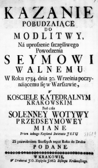 Kazanie pobudzaiące do Modlitwy, na uproszenie szczęśliwego powodzenia Seymowi Walnemu w Roku 1754. dnia 30. Września poczynaiącemu się w Warszawie, w Kosciele Katedralnym Krakowskim pod czas Solenney Wotywy Przedseymowey miane przez iednego Kapłana Societatis Jesu y za pozwoleniem Starszych tegoż Roku do Druku podane