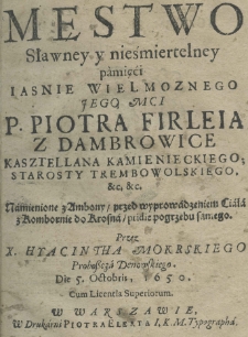 Męstwo sławney y nieśmiertelney pamięci Iasnie Wielmoznego Jego Mci P. Piotra Firleia z Damrowice Kasztellana kamienieckiego; Starosty Trembowolskiego. &c. &c. Namienione z Ambony, przed wyprowadzeniem Ciała z Kombornie do Krosna, pridie pogrzebu samego. Przez X. Hyacintha Mokrskiego Proboszcza Denowskiego. Die 5. Octobris, 1650.