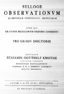 Sylloge observationum quarundam chirurgico-medicarum super qua gratiosi medicorum ordinis consensu pro gradu doctoris disputabit Beniamin Gotthelf Knothe Zittavia-Lusatus Medicinae Baccalaureus Celsissimi S. R. I. Principis Jablonovii Medicus designatus