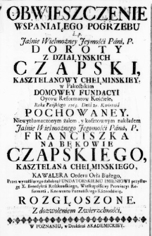 Obwieszczenie wspaniałego Pogrzebu ś. p. Jaśnie Wielmożney Jeymośći Pani, P. Doroty z Działynskich Czapski, Kasztelanowy Chełminskiey, w Pakostskim domowey Fundacyi Oycow Reformatow Kośćiele, Roku Pańskiego 1763. Dnia 25. Kwietnia pochowaney. Niewytłumaczonym żalem, y kosztownym nakładem Jaśnie Wielmożnego Jegomośći Pana, P. Franciszka na Bękowie Czapskiego, Kasztelana Chełminskiego, Kawalera Orderu Orła Białego, Przez wyrażaiącego żałobną Fundatorskiemu Imieniowi przysługę X. Benedykta Roszkowskiego, Wielkopolskiey Prowincyi Reformata, Konwentu Poznańskiego Kaznodźieię, rozgłoszone. Z dozwoleniem Zwierzchnośći