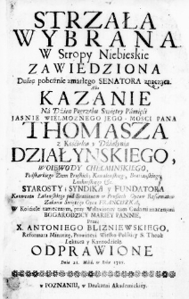 Strzała wybrana w Stropy Niebieskie zawiedziona Duszę pobożnie zmarłego Senatora znacząca. Albo Kazanie na Dzień Pogrzebu Swiętey Pamięći Jasnie Wielmoznego Jego Mosci Pana Thomasza z Kośćielca y Działynia Działynskiego, Woiewody Chełminskiego, Podskarbiego Ziem Pruskich, Kowalewskiego, Bratianskiego, Lankorskiego &c. Starosty; Syndika y Fundatora Konwentu Łąkowskiego pod Bratianem w Prusiech Oycow Reformatow Zakonu Swiętego Oyca Franciszka, w kośćiele tamecznym, przy Wsławioney tam Cudami znacznymi Bogarodzicy Mariey Pannie, przez X. Antoniego Blizniewskiego, Reformata Minoritę, Prowincyi Wielko-Polskiey S. Theol: Lektora y Kaznodzieię. Odprawione Dnia 21. Maia, w Roku 1715.